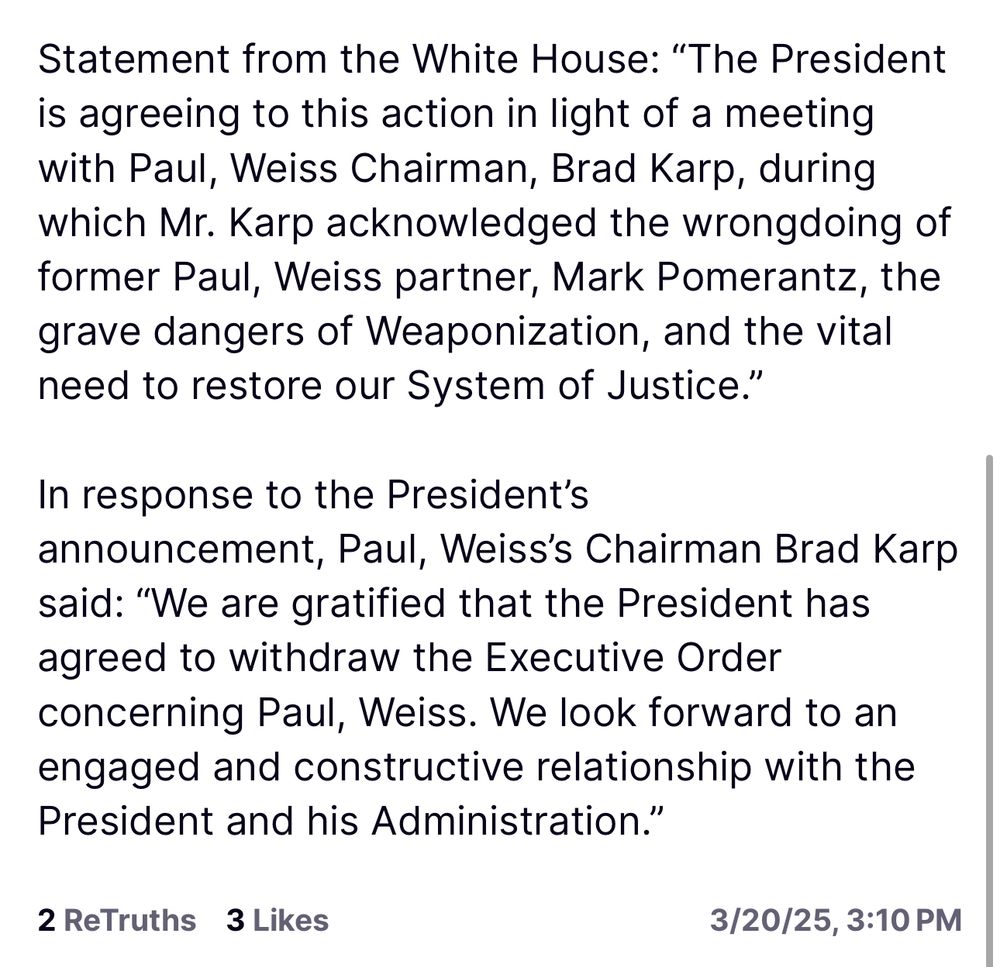 Statement from the White House: "The President is agreeing to this action in light of a meeting with Paul, Weiss Chairman, Brad Karp, during which Mr. Karp acknowledged the wrongdoing of former Paul, Weiss partner, Mark Pomerantz, the grave dangers of Weaponization, and the vital need to restore our System of Justice."
In response to the President's announcement, Paul, Weiss's Chairman Brad Karp said: "We are gratified that the President has agreed to withdraw the Executive Order concerning Paul, Weiss. We look forward to an engaged and constructive relationship with the President and his Administration."