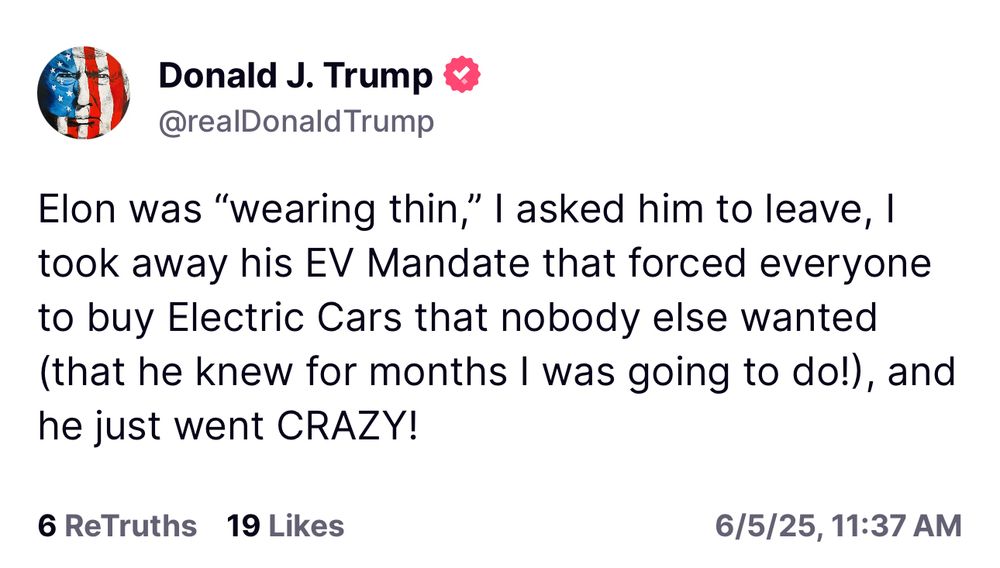 Trump: Elon was "wearing thin," | asked him to leave, I took away his EV Mandate that forced everyone to buy Electric Cars that nobody else wanted (that he knew for months I was going to do!), and he just went CRAZY!
6 ReTruths 19 Likes
6/5/25, 11:37 AM