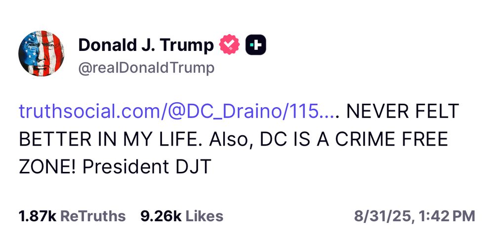 Trump: truthsocial.com/@DC_Draino/115.... NEVER FELT BETTER IN MY LIFE. Also, DC IS A CRIME FREE ZONE! President DJT 1.87k ReTruths 9.26k Likes 8/31/25, 1:42 PM
