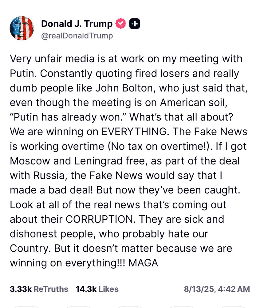 Trump: Very unfair media is at work on my meeting with Putin. Constantly quoting fired losers and really dumb people like John Bolton, who just said that, even though the meeting is on American soil,
"Putin has already won." What's that all about?
We are winning on EVERYTHING. The Fake News is working overtime (No tax on overtime!). If I got Moscow and Leningrad free, as part of the deal with Russia, the Fake News would say that I made a bad deal! But now they've been caught.
Look at all of the real news that's coming out about their CORRUPTION. They are sick and dishonest people, who probably hate our Country. But it doesn't matter because we are winning on everything!!! MAGA
3.33k ReTruths 14.3k Likes
8/13/25, 4:42 AM