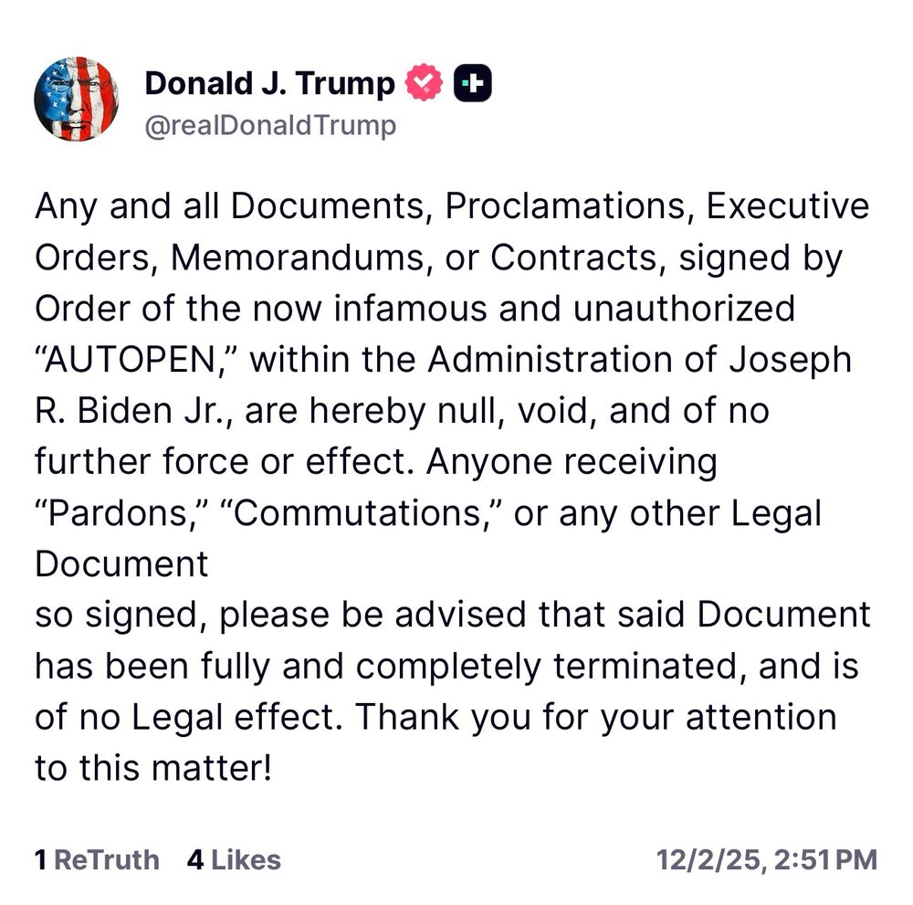 Trump: Any and all Documents, Proclamations, Executive Orders, Memorandums, or Contracts, signed by Order of the now infamous and unauthorized
"AUTOPEN," within the Administration of Joseph
R. Biden Jr., are hereby null, void, and of no further force or effect. Anyone receiving
"Pardons," "Commutations," or any other Legal
Document
so signed, please be advised that said Document has been fully and completely terminated, and is of no Legal effect. Thank you for your attention to this matter!
1 ReTruth 4 Likes
12/2/25, 2:51 PM