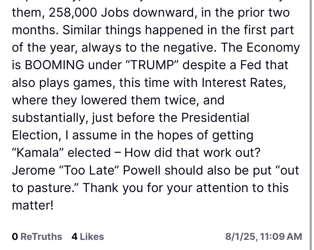 them, 258,000 Jobs downward, in the prior two months. Similar things happened in the first part of the year, always to the negative. The Economy is BOOMING under "TRUMP" despite a Fed that also plays games, this time with Interest Rates, where they lowered them twice, and substantially, just before the Presidential Election, I assume in the hopes of getting
"Kamala" elected - How did that work out?
Jerome "Too Late" Powell should also be put "out to pasture." Thank you for your attention to this matter!
O ReTruths 4 Likes
8/1/25, 11:09 AM