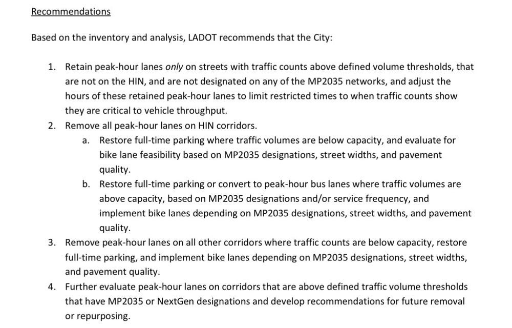 Based on the inventory and analysis, LADOT recommends that the City:
1. Retain peak-hour lanes only on streets with traffic counts above defined volume thresholds, that
are not on the HIN, and are not designated on any of the MP2035 networks, and adjust the
hours of these retained peak-hour lanes to limit restricted times to when traffic counts show
they are critical to vehicle throughput.
2. Remove all peak-hour lanes on HIN corridors.
a. Restore full-time parking where traffic volumes are below capacity, and evaluate for
bike lane feasibility based on MP2035 designations, street widths, and pavement
quality.
b. Restore full-time parking or convert to peak-hour bus lanes where traffic volumes are
above capacity, based on MP2035 designations and/or service frequency, and
implement bike lanes depending on MP2035 designations, street widths, and pavement
quality.
3. Remove peak-hour lanes on all other corridors where traffic counts are below capacity, restore
full-time parking, and implement bike lanes depending on MP2035 designations, street widths,
and pavement quality.
4. Further evaluate peak-hour lanes on corridors that are above defined traffic volume thresholds
that have MP2035 or NextGen designations and develop recommendations for future removal
or repurposing.