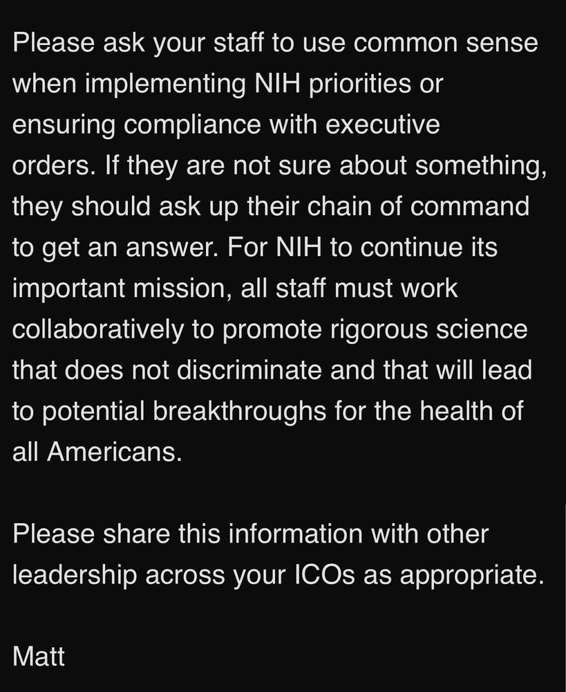 Please ask your staff to use common sense when implementing NIH priorities or ensuring compliance with executive orders. If they are not sure about something, they should ask up their chain of command to get an answer. For NIH to continue its important mission, all staff must work collaboratively to promote rigorous science that does not discriminate and that will lead to potential breakthroughs for the health of all Americans.
Please share this information with other leadership across your ICOs as appropriate.
Matt