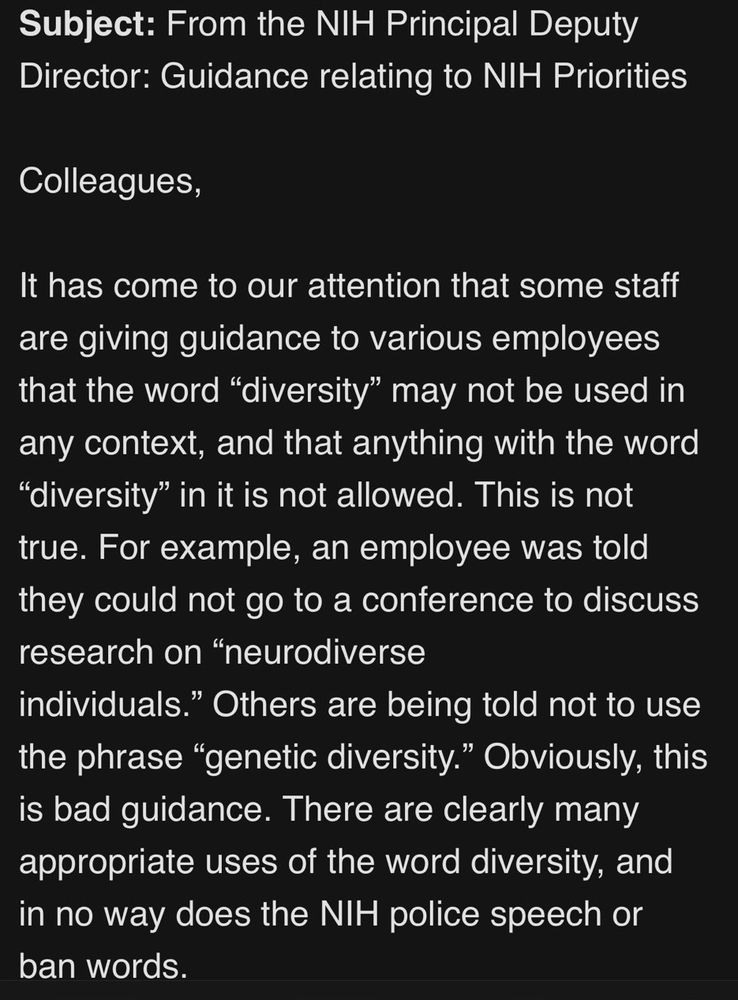 Subject: From the NIH Principal Deputy Director: Guidance relating to NIH Priorities
Colleagues,
It has come to our attention that some staff are giving guidance to various employees that the word "diversity" may not be used in any context, and that anything with the word
"diversity" in it is not allowed. This is not true. For example, an employee was told they could not go to a conference to discuss research on "neurodiverse
individuals." Others are being told not to use the phrase "genetic diversity." Obviously, this is bad guidance. There are clearly many appropriate uses of the word diversity, and in no way does the NIH police speech or ban