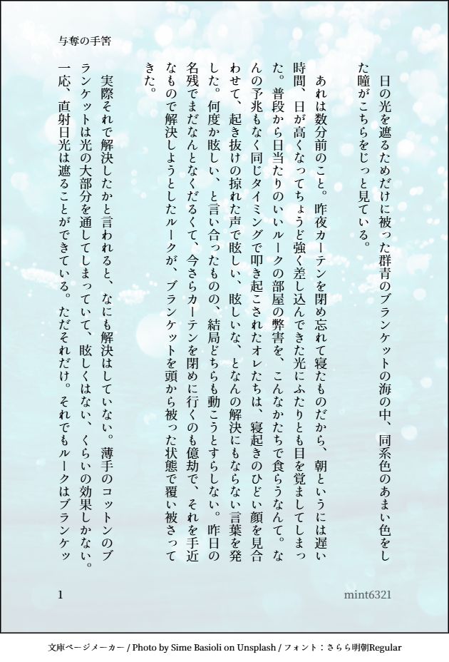 印刷された本の本文の体裁で画像化されたテキストです。
付記に「与奪の手筈」、「mint6321」と記載されています。
画像情報：generated by 文庫ページメーカー / Photo by Sime Basioli on Unsplash / フォント：さらら明朝Regular

以下は本文の内容です。

　日の光を遮るためだけに被った群青のブランケットの海の中、同系色のあまい色をした瞳がこちらをじっと見ている。

　あれは数分前のこと。昨夜カーテンを閉め忘れて寝たものだから、朝というには遅い時間、日が高くなってちょうど強く差し込んできた光にふたりとも目を覚ましてしまった。普段から日当たりのいいルークの部屋の弊害を、こんなかたちで食らうなんて。なんの予兆もなく同じタイミングで叩き起こされたオレたちは、寝起きのひどい顔を見合わせて、起き抜けの掠れた声で眩しい、眩しいな、となんの解決にもならない言葉を発した。何度か眩しい、と言い合ったものの、結局どちらも動こうとすらしない。昨日の名残でまだなんとなくだるくて、今さらカーテンを閉めに行くのも億劫で、それを手近なもので解決しようとしたルークが、ブランケットを頭から被った状態で覆い被さってきた。

　実際それで解決したかと言われると、なにも解決はしていない。薄手のコットンのブランケットは光の大部分を通してしまっていて、眩しくはない、くらいの効果しかない。一応、直射日光は遮ることができている。ただそれだけ。それでもルークはブランケッ