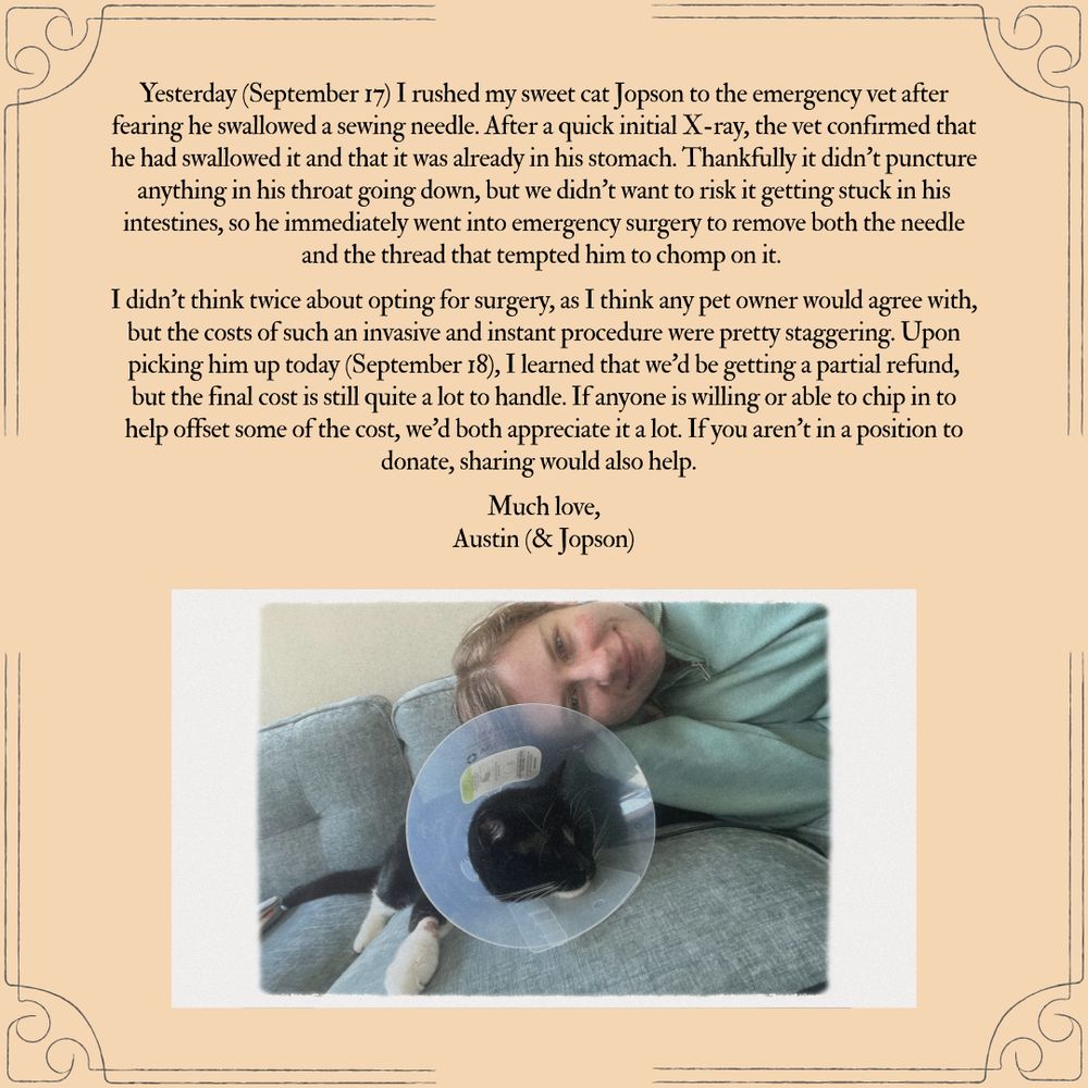 Yesterday (September 17) I rushed my sweet cat Jopson to the emergency vet after fearing he swallowed a sewing needle. After a quick initial X-ray, the vet confirmed that he had swallowed it and that it was already in his stomach. Thankfully it didn’t puncture anything in his throat going down, but we didn’t want to risk it getting stuck in his intestines, so he immediately went into emergency surgery to remove both the needle and the thread that tempted him to chomp on it. 

I didn’t think twice about opting for surgery, as I think any pet owner would agree with, but the costs of such an invasive and instant procedure were pretty staggering. Upon picking him up today (September 18), I learned that we’d be getting a partial refund, but the final cost is still quite a lot to handle. If anyone is willing or able to chip in to help offset some of the cost, we’d both appreciate it a lot. If you aren’t in a position to donate, sharing would also help.  

Much love,
Austin (& Jopson)