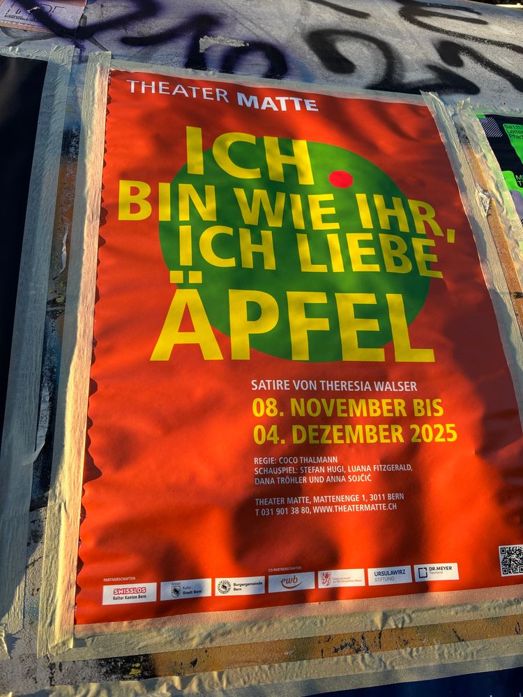 Rotes A4 Plakat mit gelber Schrift 

THEATER MATTE
ICH
BIN WIE IHR
ICH LIEBE ÄPFEL
SATIRE VON THERESIA WALSER
08. NOVEMBER BIS 04. DEZEMBER 2025
REGIE: COCO THALMANN
SCHAUSPIEL: STEFAN HUGI, LUANA FITZGERALD, DANA TRÖHLER UND ANNA SOJČIĆ
THEATER MATTE, MATTENENGE 1, 3011 BERN T 031 901 38 80, WWW.THEATERMATTE.CH
