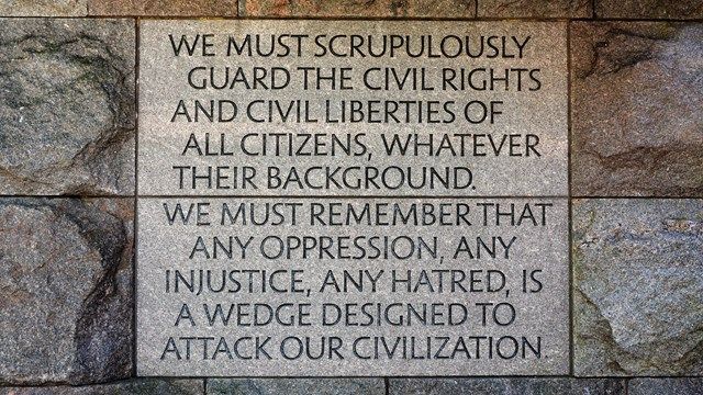 One of the many excellent quotes from the FDR memorial in Washington DC. "We must scrupulously guard the civil rights and civil liberties of all citizens, whatever their background.  We must remember that any oppression, any injustice, any hatred, is a wedge designed to attack our civilization."