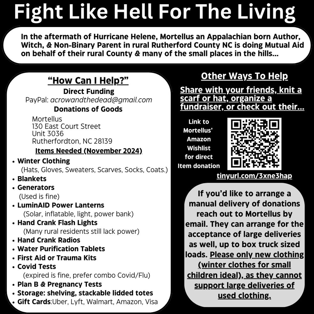 Black & White Information Box, black baground some of the text in white, other white boxes in image have black text.  Title at top "FIght Like Hell For The Living" 

Text box reads "In the aftermath of Hurricane Helene, Mortellus an Appalachian born Author, Witch, & Non-Binary Parent in rural Rutherford County NC is doing Mutual Aid on behalf of their rural County & many of the small places in the hills..."

Below this large white text box Titled "How Can I Help?" reads "Direct Funding PayPal acrowandthedead@gmail.com  Donations of Goods  Mortellus, 130 East Court Street Unit 3036 Rutherfordton, NC, 28139.  ITEMS NEEDED (November 2024) Winter Clothing (hats, gloves, scarves, socks, coats), Blankets, Generators (used is fine), LuminAID Power Lanterns (Solar, inflatable, power bank), Hand Crank Flash Lights, Hand Crank Radios, Water Purification Tablets, First Aid or Trauma Kits, Covid Tests (expired is fine, prefer combo covid/flu), Plan B & Pregnancy Tests, Storage: shelving stackable lidded totes, Gift Cards Uber, Lyft, Walmart, Amazon, Visa"

Beside this are to boxes of text, the top white against black background reads, "Other Ways To Help, Share with your friends, knit a scarf or hat, organize a fundraiser, or check out their..." below this line is a white square with a QR code labelled "Link to Mortellus' Amazon Wishlist for direct item donation" underneath "tinurl.com/3xne3hap"

Below this a white box with black text reads "If you'd like to arrange a manual delivery of donations reach out to Mortellus by email. They can arrange for the acceptance of large deliveries as well, up to box truck sized loads. Please only new clothing ( winter clothes for small children ideal), as they cannot support large deliveries of used clothing."