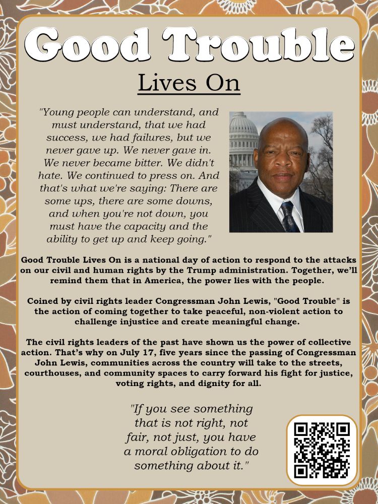 Informational Poster in muted colors with a picture of the late John Lewis, US Congressman & Civil Rights leader, several blocks of text, and a QR Code in lower right corner. The title reads “Good Trouble Lives On”. Below this in quotation marks "Young people can understand, and must understand, that we had success, we had failures, but we never gave up. We never gave in. We never became bitter. We didn't hate. We continued to press on. And that's what we're saying: There are some ups, there are some downs, and when you're not down, you must have the capacity and the ability to get up and keep going." Below this in a different style of text reads “Good Trouble Lives On is a national day of action to respond to the attacks on our civil and human rights by the Trump administration. Together, we’ll remind them that in America, the power lies with the people. Coined by civil rights leader Congressman John Lewis, "Good Trouble" is the action of coming together to take peaceful, non-violent action to challenge injustice and create meaningful change.The civil rights leaders of the past have shown us the power of collective action. That’s why on July 17, five years since the passing of Congressman John Lewis, communities across the country will take to the streets, courthouses, and community spaces to carry forward his fight for justice, voting rights, and dignity for all.” Below this, in quotation marks, text reads "If you see something that is not right, not fair, not just, you have a moral obligation to do something about it." Nearby is a QR Code that links to https://goodtroubleliveson.org/ 