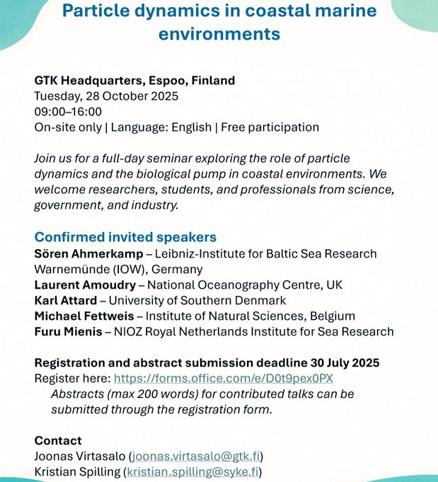 Seminar announcement:
Particle Dynamics in Coastal Marine Environments

Join us for a full-day seminar exploring the role of particle dynamics and the biological pump in coastal environments. We welcome researchers, students and professionals from science, government and industry. 

The seminar is arranged in collaboration with the PHYTOTRANS project, funded by the Research Council of Finland.

Where: Geological Survey of Finland (GTK), Vuorimiehentie 5, Espoo, Finland 
When: Tuesday, 28 October 2025 at 9:00-16:00.
Participation is free of charge. 

Registration and abstract submission deadline: 30 July 2025 
Abstracts (max 200 words) for contributed talks can be submitted through the registration form. 

Contact: Joonas Virtasalo