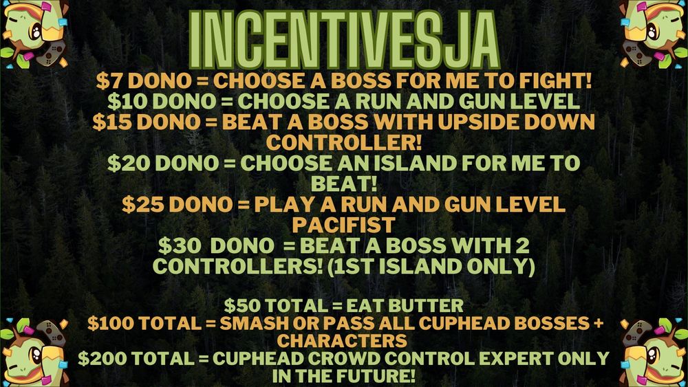 A list of incentives for the raid train!

The background has a bunch of green trees. It also has 4 Turtwigs in each corner of the post holding up a game controller.

INCENTIVESJA

$7 dono = Choose a boss for me to fight!
$10 dono = choose a Run and gun level
$15 dono = Beat a boss with upside down controller!
$20 dono = Choose an island for me to beat!
$25 dono = Play a run and gun level PACIFIST
$30  dono  = Beat a boss with 2 controllers! (1st island only)

$50 total = eat butter
$100 total = Smash or Pass ALL Cuphead Bosses + Characters 
$200 total = Cuphead Crowd Control EXPERT ONLY in the future!
