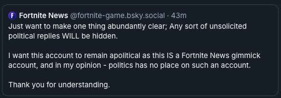 screenshot of a post from "Fortnite News" stating

Just want to make one thing abundantly clear; Any sort of unsolicited political replies WILL be hidden.

I want this account to remain apolitical as this IS a Fortnite News gimmick account, and in my opinion - politics has no place on such an account.

Thank you for understanding.