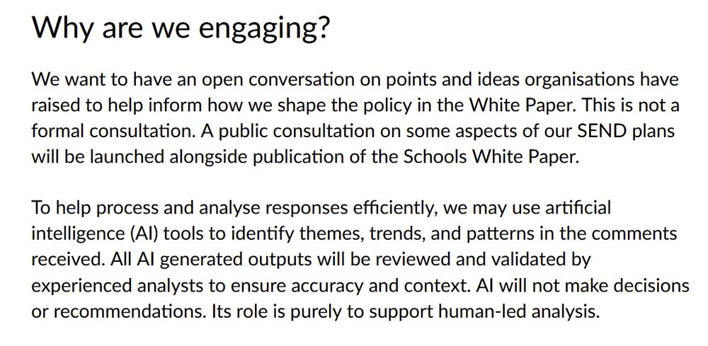 Why are we engaging?

We want to have an open conversation on points and ideas organisations have raised to help inform how we shape the policy in the White Paper. This is not a formal consultation. A public consultation on some aspects of our SEND plans will be launched alongside publication of the Schools White Paper.

To help process and analyse responses efficiently, we may use artificial intelligence (AI) tools to identify themes, trends, and patterns in the comments received. All AI generated outputs will be reviewed and validated by experienced analysts to ensure accuracy and context. AI will not make decisions or recommendations. Its role is purely to support human-led analysis.