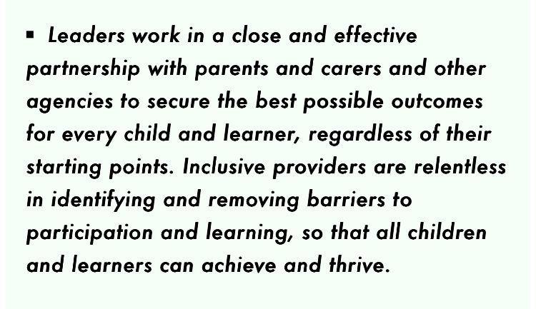Leaders work in a close and effective partnership with parents and carers and other agencies to secure the best possible outcomes for every child and learner, regardless of their starting points. Inclusive providers are relentless in identifying and removing barriers to participation and learning, so that all children and learners can achieve and thrive.