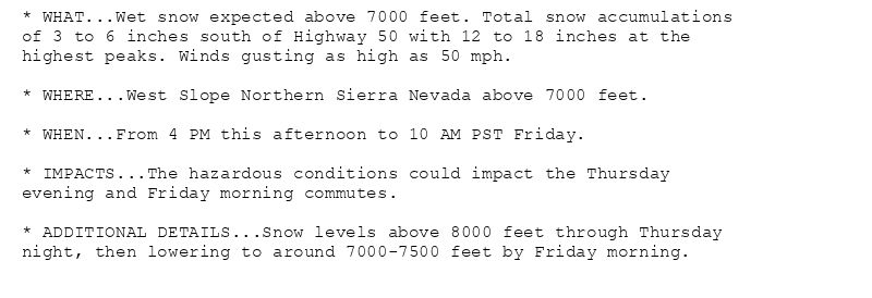 * WHAT...Wet snow expected above 7000 feet. Total snow accumulations
of 3 to 6 inches south of Highway 50 with 12 to 18 inches at the
highest peaks. Winds gusting as high as 50 mph.

* WHERE...West Slope Northern Sierra Nevada above 7000 feet.

* WHEN...From 4 PM this afternoon to 10 AM PST Friday.

* IMPACTS...The hazardous conditions could impact the Thursday
evening and Friday morning commutes.

* ADDITIONAL DETAILS...Snow levels above 8000 feet through Thursday
night, then lowering to around 7000-7500 feet by Friday morning.