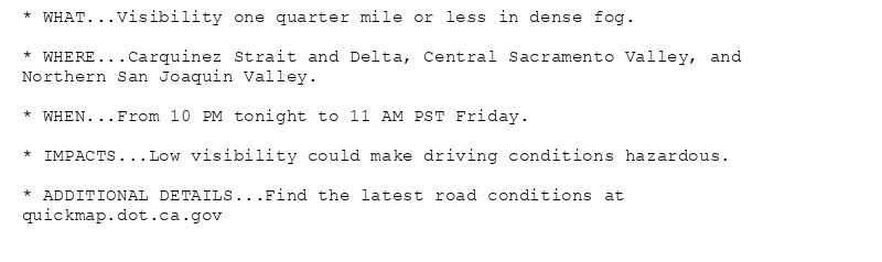 * WHAT...Visibility one quarter mile or less in dense fog.

* WHERE...Carquinez Strait and Delta, Central Sacramento Valley, and
Northern San Joaquin Valley.

* WHEN...From 10 PM tonight to 11 AM PST Friday.

* IMPACTS...Low visibility could make driving conditions hazardous.

* ADDITIONAL DETAILS...Find the latest road conditions at
quickmap.dot.ca.gov