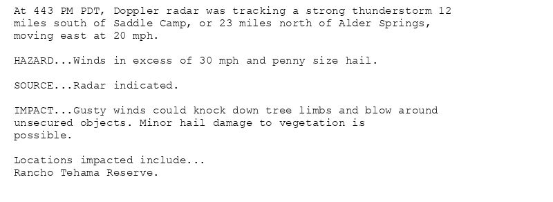 At 443 PM PDT, Doppler radar was tracking a strong thunderstorm 12
miles south of Saddle Camp, or 23 miles north of Alder Springs,
moving east at 20 mph.

HAZARD...Winds in excess of 30 mph and penny size hail.

SOURCE...Radar indicated.

IMPACT...Gusty winds could knock down tree limbs and blow around
unsecured objects. Minor hail damage to vegetation is
possible.

Locations impacted include...
Rancho Tehama Reserve.