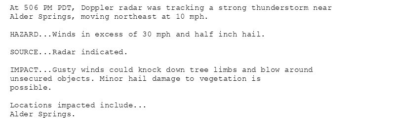 At 506 PM PDT, Doppler radar was tracking a strong thunderstorm near
Alder Springs, moving northeast at 10 mph.

HAZARD...Winds in excess of 30 mph and half inch hail.

SOURCE...Radar indicated.

IMPACT...Gusty winds could knock down tree limbs and blow around
unsecured objects. Minor hail damage to vegetation is
possible.

Locations impacted include...
Alder Springs.