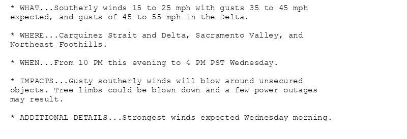* WHAT...Southerly winds 15 to 25 mph with gusts 35 to 45 mph
expected, and gusts of 45 to 55 mph in the Delta.

* WHERE...Carquinez Strait and Delta, Sacramento Valley, and
Northeast Foothills.

* WHEN...From 10 PM this evening to 4 PM PST Wednesday.

* IMPACTS...Gusty southerly winds will blow around unsecured
objects. Tree limbs could be blown down and a few power outages
may result.

* ADDITIONAL DETAILS...Strongest winds expected Wednesday morning.