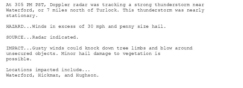 At 305 PM PST, Doppler radar was tracking a strong thunderstorm near
Waterford, or 7 miles north of Turlock. This thunderstorm was nearly
stationary.

HAZARD...Winds in excess of 30 mph and penny size hail.

SOURCE...Radar indicated.

IMPACT...Gusty winds could knock down tree limbs and blow around
unsecured objects. Minor hail damage to vegetation is
possible.

Locations impacted include...
Waterford, Hickman, and Hughson.