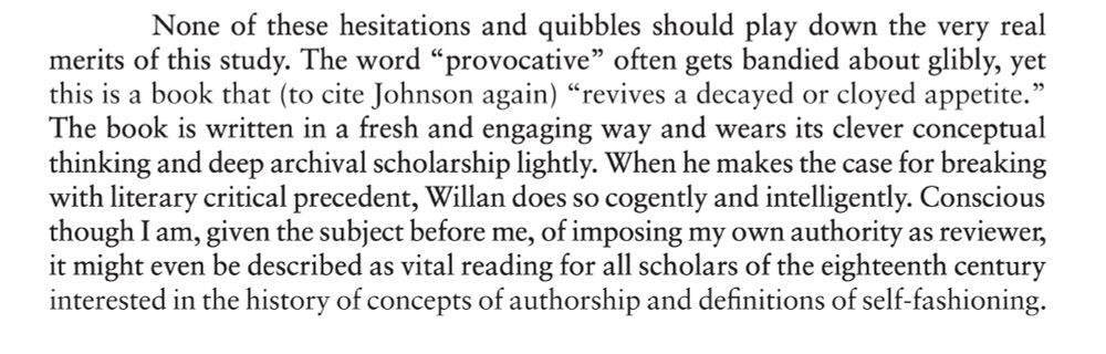 Closing paragraph of Louise Curran's review of _Literary Authority_:
None of these hesitations and quibbles should play down the very real
merits of this study. The word “provocative” often gets bandied about glibly, yet this is a book that (to cite Johnson again) “revives a decayed or cloyed appetite.” The book is written in a fresh and engaging way and wears its clever conceptual thinking and deep archival scholarship lightly. When he makes the case for breaking with literary critical precedent, Willan does so cogently and intelligently. Conscious though I am, given the subject before me, of imposing my own authority as reviewer, it might even be described as vital reading for all scholars of the eighteenth century interested in the history of concepts of authorship and definitions of self-fashioning.