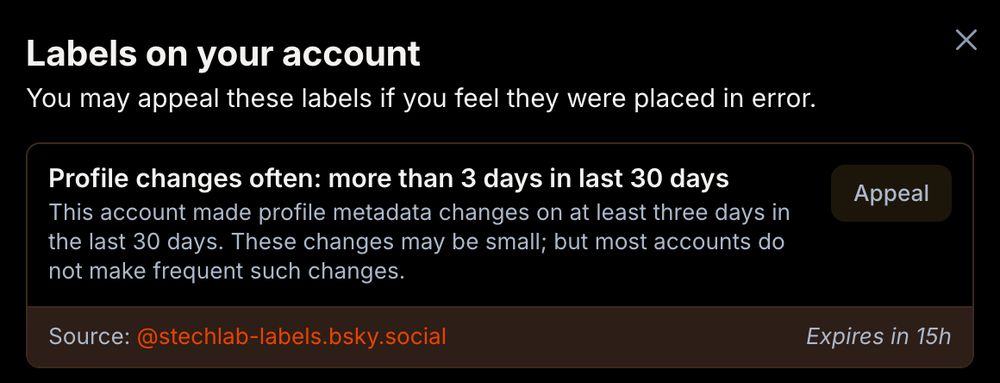 Labels on your account
You may appeal these labels if you feel they were placed in error.
Profile changes often: more than 3 days in last 30 days
This account made profile metadata changes on at least three days in the last 30 days. These changes may be small; but most accounts do not make frequent such changes.
Source: ‪@stechlab-labels.bsky.social‬
Expires in 15h