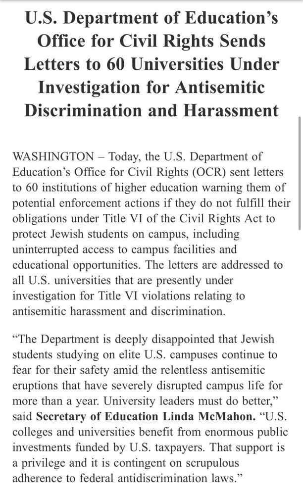 U.S. Department of Education’s Office for Civil Rights Sends Letters to 60 Universities Under Investigation for Antisemitic Discrimination and Harassment
WASHINGTON – Today, the U.S. Department of Education’s Office for Civil Rights (OCR) sent letters to 60 institutions of higher education warning them of potential enforcement actions if they do not fulfill their obligations under Title VI of the Civil Rights Act to protect Jewish students on campus, including uninterrupted access to campus facilities and educational opportunities. The letters are addressed to all U.S. universities that are presently under investigation for Title VI violations relating to antisemitic harassment and discrimination. 

“The Department is deeply disappointed that Jewish students studying on elite U.S. campuses continue to fear for their safety amid the relentless antisemitic eruptions that have severely disrupted campus life for more than a year. University leaders must do better,” said Secretary of Education Linda McMahon. “U.S. colleges and universities benefit from enormous public investments funded by U.S. taxpayers. That support is a privilege and it is contingent on scrupulous adherence to federal antidiscrimination laws.”  

The schools that received letters from the Office for Civil Rights include:  
