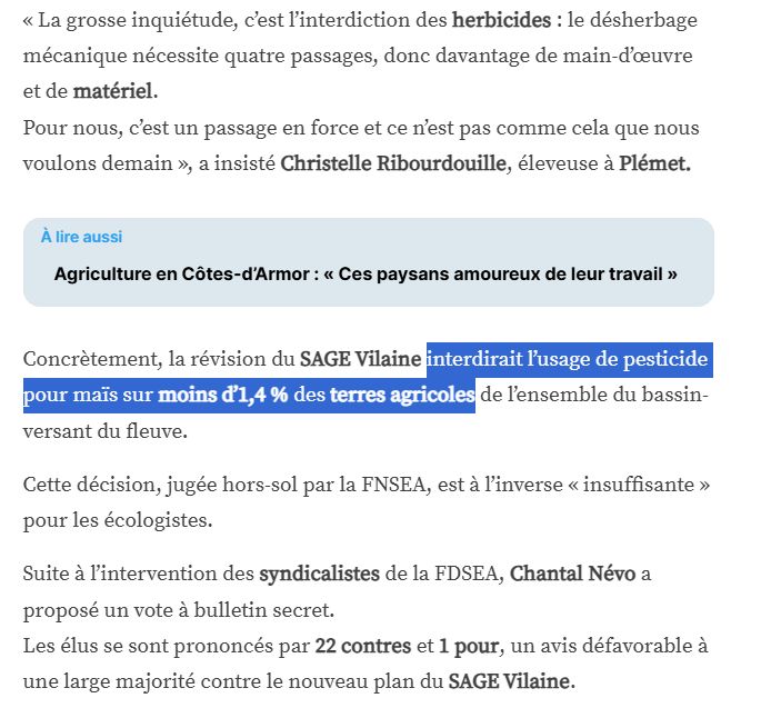 « La grosse inquiétude, c’est l’interdiction des herbicides : le désherbage mécanique nécessite quatre passages, donc davantage de main-d’œuvre et de matériel.
Pour nous, c’est un passage en force et ce n’est pas comme cela que nous voulons demain », a insisté Christelle Ribourdouille, éleveuse à Plémet.

Concrètement, la révision du SAGE Vilaine interdirait l’usage de pesticide pour maïs sur moins d’1,4 % des terres agricoles de l’ensemble du bassin-versant du fleuve.

Cette décision, jugée hors-sol par la FNSEA, est à l’inverse « insuffisante » pour les écologistes.

Suite à l’intervention des syndicalistes de la FDSEA, Chantal Névo a proposé un vote à bulletin secret.
Les élus se sont prononcés par 22 contres et 1 pour, un avis défavorable à une large majorité contre le nouveau plan du SAGE Vilaine.