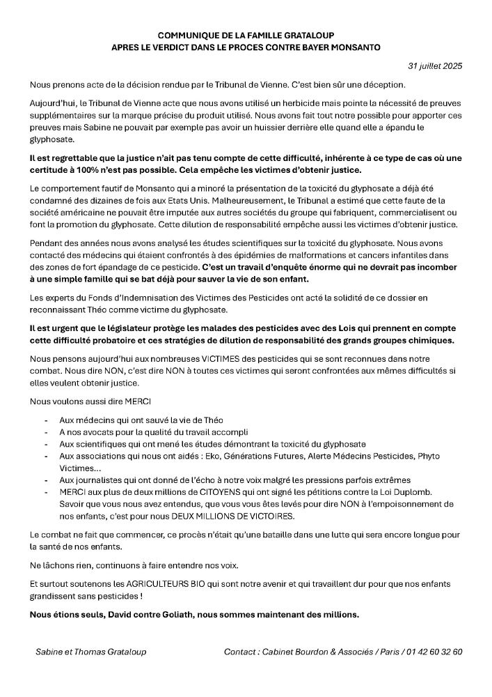 COMMUNIQUE DE LA FAMILLE GRATALOUP
APRES LE VERDICT DANS LE PROCES CONTRE BAYER MONSANTO
Nous prenons acte de la décision rendue par le Tribunal de Vienne. C’est bien sûr une déception.
Aujourd’hui, le Tribunal de Vienne acte que nous avons utilisé un herbicide mais pointe la nécessité de preuves supplémentaires sur la marque précise du produit utilisé. Nous avons fait tout notre possible pour apporter ces preuves mais Sabine ne pouvait par exemple pas avoir un huissier derrière elle quand elle a épandu le glyphosate.
Il est regrettable que la justice n’ait pas tenu compte de cette difficulté, inhérente à ce type de cas où une certitude à 100% n’est pas possible. Cela empêche les victimes d’obtenir justice.
Le comportement fautif de Monsanto qui a minoré la présentation de la toxicité du glyphosate a déjà été condamné des dizaines de fois aux Etats Unis. Malheureusement, le Tribunal a estimé que cette faute de la société américaine ne pouvait être imputée aux autres sociétés du groupe qui fabriquent, commercialisent ou font la promotion du glyphosate. Cette dilution de responsabilité empêche aussi les victimes d’obtenir justice.
Pendant des années nous avons analysé les études scientifiques sur la toxicité du glyphosate. Nous avons contacté des médecins qui étaient confrontés à des épidémies de malformations et cancers infantiles dans des zones de fort épandage de ce pesticide. C’est un travail d’enquête énorme qui ne devrait pas incomber à une simple famille qui se bat déjà pour sauver la vie de son enfant.
Les experts du Fonds d’Indemnisation des Victimes des Pesticides ont acté la solidité de ce dossier en reconnaissant Théo comme victime du glyphosate.
Il est urgent que le législateur protège les malades des pesticides avec des Lois qui prennent en compte cette difficulté probatoire et ces stratégies de dilution de responsabilité des grands groupes chimiques.
Nous pensons aujourd’hui aux nombreuses VICTIMES des pesticides qui se sont reconnues dans notre combat.…