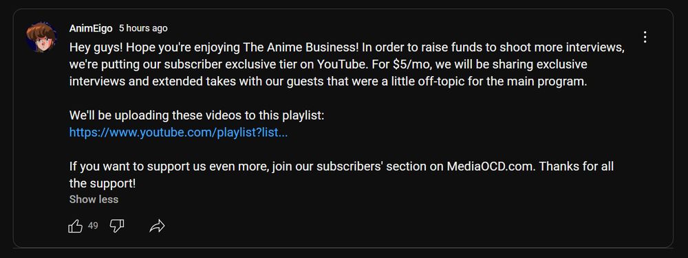 YouTube community post from AnimEigo reading:

Hey guys! Hope you're enjoying The Anime Business! In order to raise funds to shoot more interviews, we're putting our subscriber exclusive tier on YouTube. For $5/mo, we will be sharing exclusive interviews and extended takes with our guests that were a little off-topic for the main program.

We'll be uploading these videos to this playlist:
https://www.youtube.com/playlist?list=UUMOTxIkQLGQK-wG1fwcOh-TWQ

If you want to support us even more, join our subscribers' section on MediaOCD.com. Thanks for all the support!