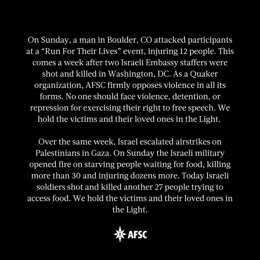White text on a black background that reads: 

On Sunday, a man in Boulder, CO attacked participants at a “Run For Their Lives” event, injuring 12 people. This comes a week after two Israeli Embassy staffers were shot and killed in Washington, DC. As a Quaker organization, AFSC firmly opposes violence in all its forms. No one should face violence, detention, or repression for exercising their right to free speech. We hold the victims and their loved ones in the Light. 

Over the same week, Israel escalated airstrikes on Palestinians in Gaza. On Sunday the Israeli military opened fire on starving people waiting for food, killing more than 30 and injuring dozens more. Today Israeli soldiers shot and killed another 27 people trying to access food. We hold the victims and their loved ones in the Light.