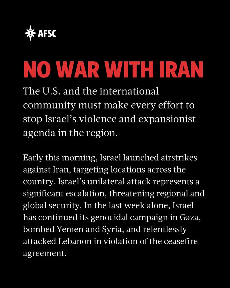 Red heading that reads: No war with Iran! And white text that reads: The U.S. and the international community must make every effort to stop Israel’s violence and expansionist agenda in the region. Early this morning, Israel launched airstrikes against Iran, targeting locations across the country. Israel’s unilateral attack represents a significant escalation, threatening regional and global security. In the last week alone, Israel has continued its genocidal campaign in Gaza, bombed Yemen and Syria, and relentlessly attacked Lebanon in violation of the ceasefire agreement.