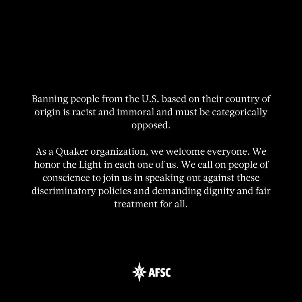 White text on black background that reads: Banning people from the U.S. based on their country of origin is racist and immoral and must be categorically opposed.

As a Quaker organization, we welcome everyone. We honor the Light in each one of us. We call on people of conscience to join us in speaking out against these discriminatory policies and demanding dignity and fair treatment for all.