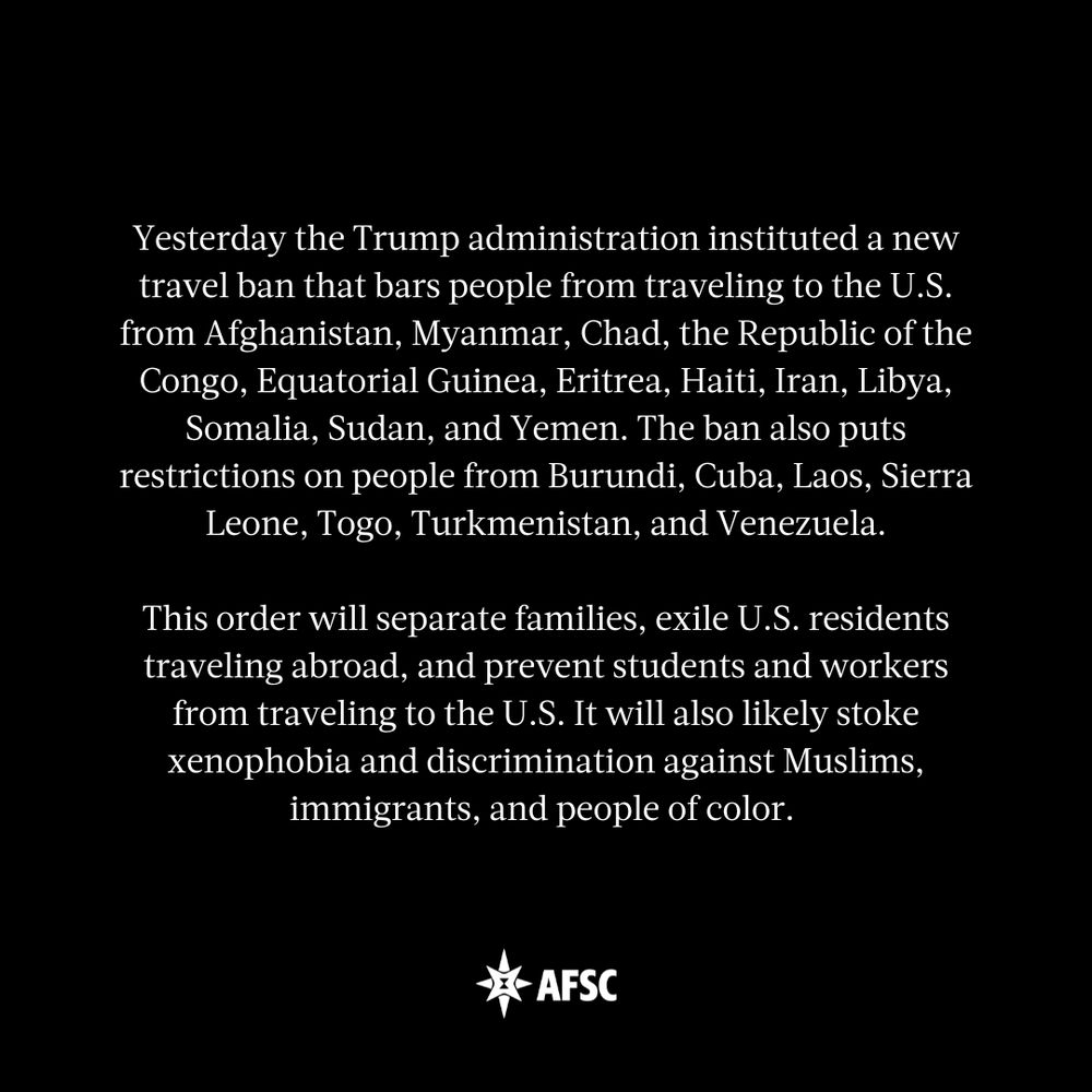 White text on black background that reads: Yesterday the Trump administration instituted a new travel ban that bars people from traveling to the U.S. from Afghanistan, Myanmar, Chad, the Republic of the Congo, Equatorial Guinea, Eritrea, Haiti, Iran, Libya, Somalia, Sudan, and Yemen. The ban also puts restrictions on people from Burundi, Cuba, Laos, Sierra Leone, Togo, Turkmenistan, and Venezuela.

This order will separate families, exile U.S. residents traveling abroad, and prevent students and workers from traveling to the U.S. It will also likely stoke xenophobia and discrimination against Muslims, immigrants, and people of color. 
