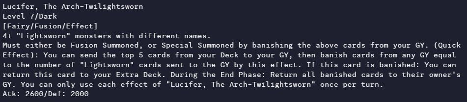Lucifer, The Arch-Twilightsworn
Level 7/Dark
[Fairy/Fusion/Effect]
4+ "Lightsworn" monsters with different names.
Must either be Fusion Summoned, or Special Summoned by banishing the above cards from your GY. (Quick Effect): You can send the top 5 cards from your Deck to your GY, then banish cards from any GY equal to the number of "Lightsworn" cards sent to the GY by this effect. If this card is banished: You can return this card to your Extra Deck. During the End Phase: Return all banished cards to their owner's GY. You can only use each effect of "Lucifer, The Arch-Twilightsworn" once per turn.
Atk: 2600/Def: 2000