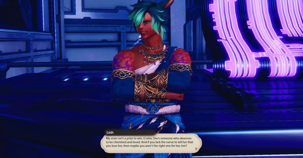 Linh stands near Raha. He narrows his eyes as he looks at Raha.

Linh: My sister isn't a prize to win, G'raha. She's someone who deserves to be cherished and loved. And if you lack the nerve to tell her that you love her, then maybe you aren't the right one for her, hm?