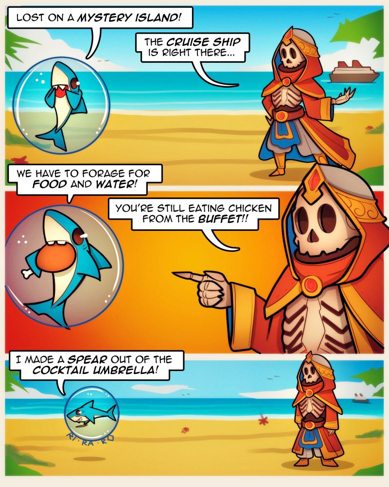 Art comic doodle of skeleton mage and shark! 3 panels!
1.
Shark: Lost on a mystery island!
Skeleton: The cruise ship is right there...
2.
Shark: We have to forage for food and water!
Skeleton: You're still eating chicken from the buffet!!
3.
Shark: I made a spear out of the cocktail umbrella! 