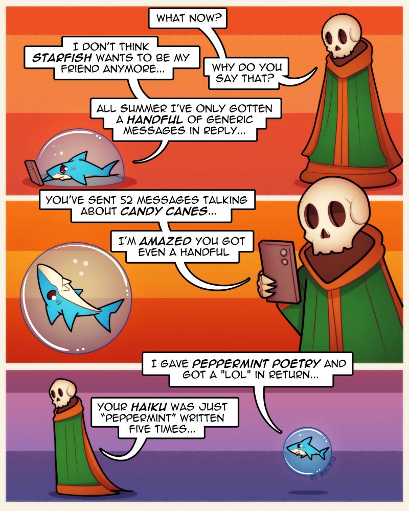 Art comic doodle of skeleton mage and shark! 3 panels!
1.
Skeleton: What now?
Shark: I don't think Starfish wants to be my friend anymore...
Skeleton: Why do you say that? 
Shark: All summer I've only gotten a handful of generic messages in reply...

2.
Skeleton: You've sent 52 messages talking about Candy canes... I'm amazed you got even a handful.

3.
Shark: I gave peppermint poetry and got a "lol" in return...
Skeleton: Your Haiku was just "peppermint" written five times...