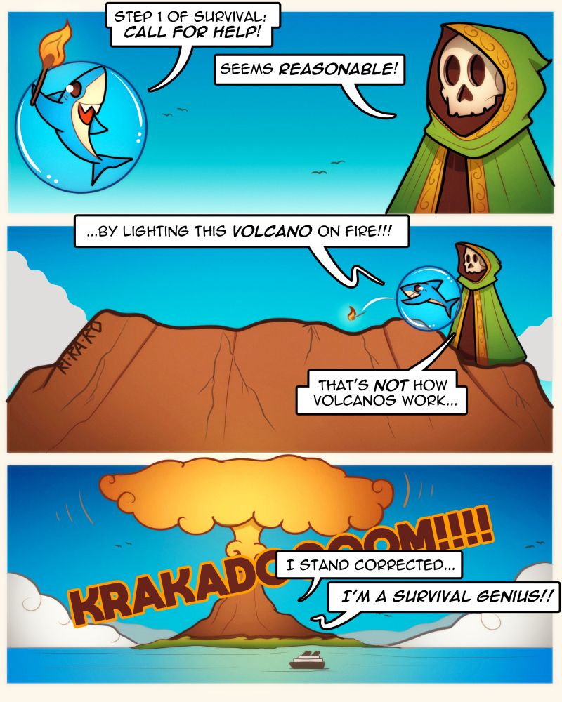 Art comic doodle of skeleton mage and shark! 3 panels!
1.
Shark: Step 1 of survival: Call for help!
Skeleton: Seems resonable!
2.
Shark: ...By lighting this volcano on fire!!!!
Skeleton: That's not how volcanos work...
3.
-Volcano erupts-
Skeleton: I stand corrected...
Shark: I'm a survival genius!!! 