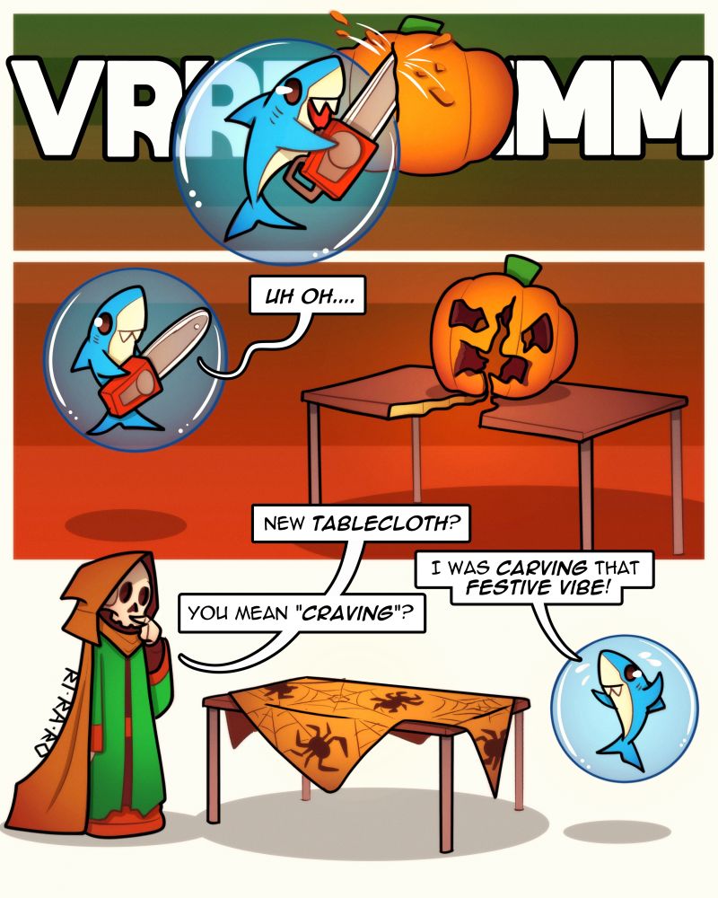 Art comic doodle of Skeleton mage and Shark! 3 panels!
1.
-Chainsaw noises-
2.
Shark: Uh oh...
3.
Skeleton: New tablecloth?
Shark: I was carving that festive vibe!
Skeleton: You mean "craving"? 