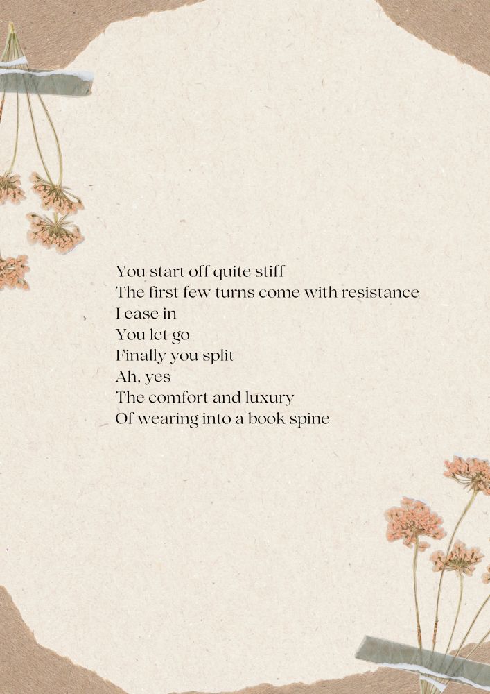 A delicate collage-style image with a textured beige paper background, featuring pressed orange flowers taped with washi tape on the left and bottom right corners. The center displays a poem in simple black font that reads:

"You start off quite stiff
The first few turns come with resistance
I ease in
You let go
Finally you split
Ah, yes
The comfort and luxury
Of wearing into a book spine."