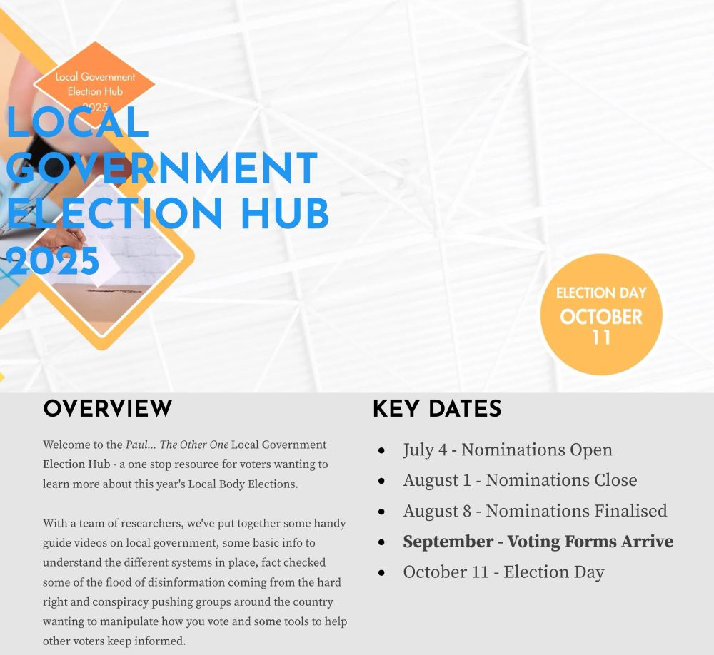 Welcome to the Paul... The Other One Local Government Election Hub - a one stop resource for voters wanting to learn more about this year's Local Body Elections.

With a team of researchers, we've put together some handy guide videos on local government, some basic info to understand the different systems in place, fact checked some of the flood of disinformation coming from the hard right and conspiracy pushing groups around the country wanting to manipulate how you vote and some tools to help other voters keep informed.