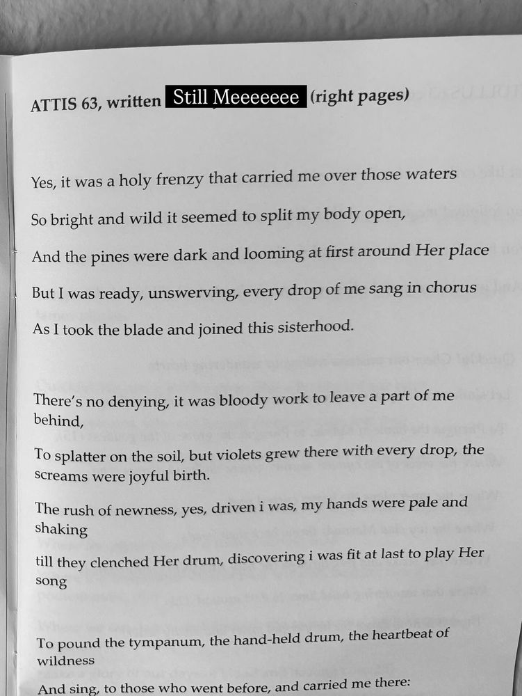 ATTIS 63, written by
Still Meeeeeee
(right pages)
Yes, it was a holy frenzy that carried me over those waters
So bright and wild it seemed to split my body open, 
And the pines were dark and looming at first around Her place 
But I was ready, unswerving, every drop of me sang in chorus
As I took the blade and joined this sisterhood.
There's no denying, it was bloody work to leave a part of me behind,
To splatter on the soil, but violets grew there with every drop, the screams were joyful birth.
The rush of newness, yes, driven i was, my hands were pale and shaking
till they clenched Her drum, discovering i was fit at last to play Her song
To pound the tympanum, the hand-held drum, the heartbeat of wildness
And sing, to those who went before, and carried me there: