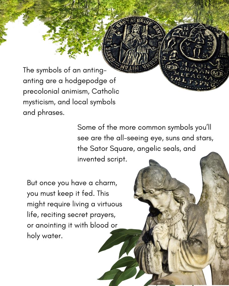The symbols of an anting-anting are a hodgepodge of precolonial animism, Catholic mysticism, and local symbols a nd phrases.

Some of the more common symbols you'll see are the all-seeing eye, suns and stars, and the Sator Square, angelic seals, and invented script.

But once you have a charm, you must keep it fed. This might require living a virtuous life, reciting secret prayers, or anointing it with blood or holy water.