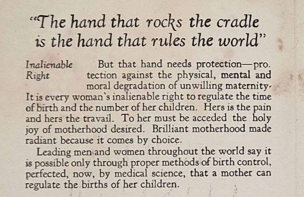 "The hand that rocks the cradle is the hand that rules the world"

Inalienable Right: But that hand needs protection-protection against the physical, mental and moral degradation of unwilling maternity It is every woman's inalienable right to regulate the time of birth and the number of her children. Hers is the pain and hers the travail. To her must be acceded the holy joy of motherhood desired. Brilliant motherhood made radiant because it comes by choice.

Leading men and women throughout the world say it is possible only through proper methods of birth control, perfected, now, by medical science, that a mother can regulate the births of her children.
