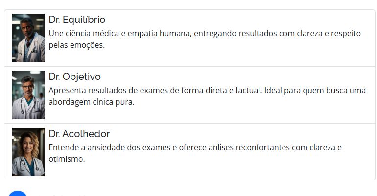 [imagem de IA de medico gostoso 1] Dr. Equilíbrio
Une ciência médica e empatia humana, entregando resultados com clareza e respeito pelas emoções.


[imagem de IA de medico gostoso 2] Dr. Objetivo
Apresenta resultados de exames de forma direta e factual. Ideal para quem busca uma abordagem clnica pura.


[imagem de IA de medica gostosa] Dr. Acolhedor
Entende a ansiedade dos exames e oferece anlises reconfortantes com clareza e otimismo.