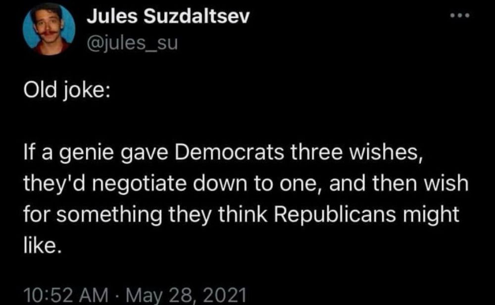 Screenshot of a tweet.


Jules Suzdaltsev
@jules_su

Old joke:

If a genie gave Democrats three wishes, they'd negotiate down to one, and then wish for something they think Republicans might like.

10:52 AM May 28, 2021