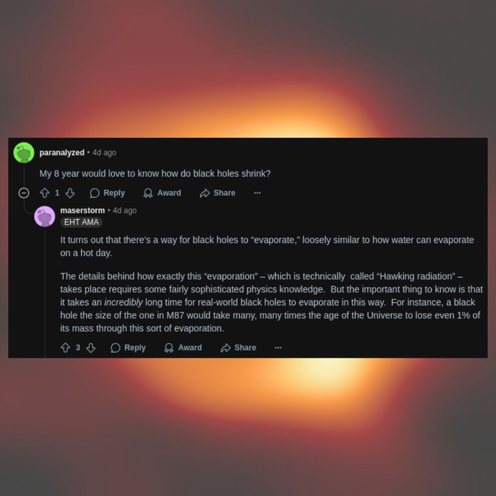 Question: My 8 year would love to know how do black holes shrink?
Answer: 
It turns out that there’s a way for black holes to “evaporate,” loosely similar to how water can evaporate on a hot day.

The details behind how exactly this “evaporation” – which is technically  called “Hawking radiation” – takes place requires some fairly sophisticated physics knowledge.  But the important thing to know is that it takes an incredibly long time for real-world black holes to evaporate in this way.  For instance, a black hole the size of the one in M87 would take many, many times the age of the Universe to lose even 1% of its mass through this sort of evaporation.